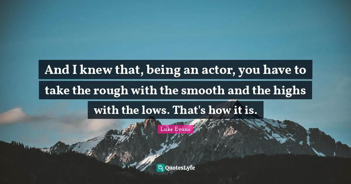 And I knew that, being an actor, you have to take the rough with the smooth and the highs with the lows. That's how it is.