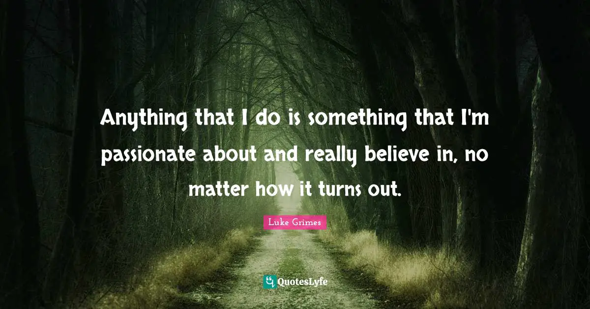 Anything that I do is something that I'm passionate about and really believe in, no matter how it turns out.