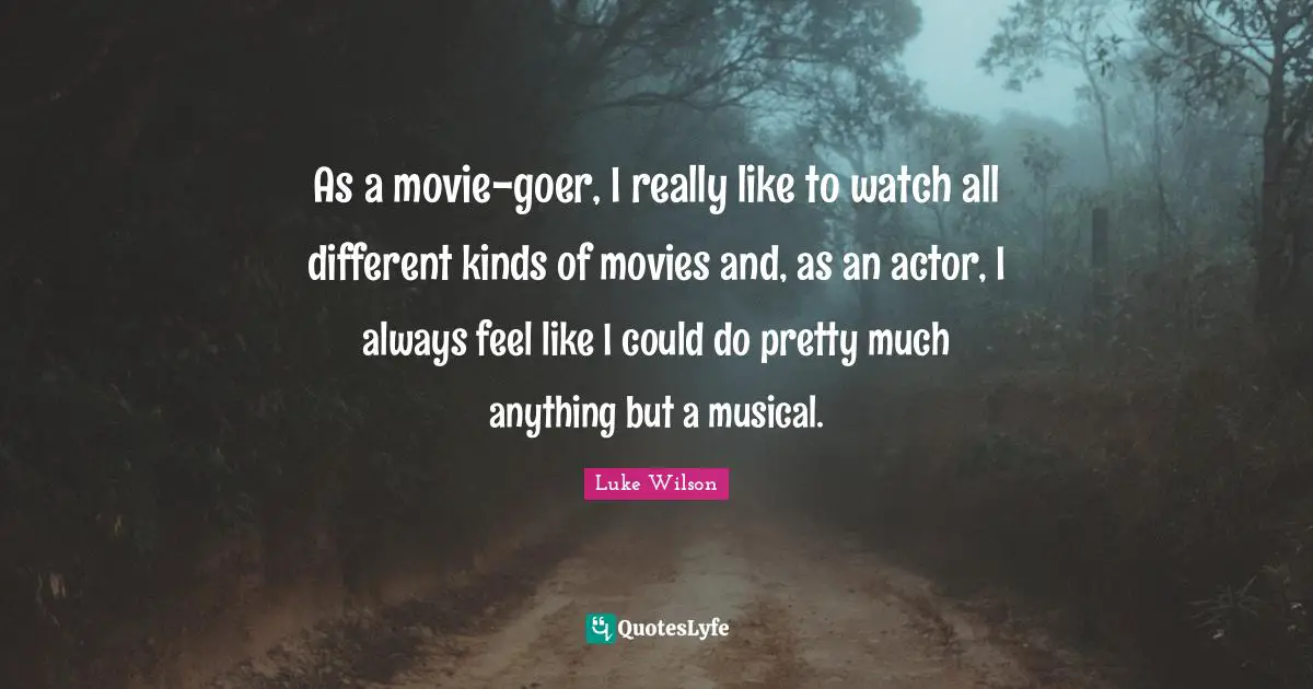 As a movie-goer, I really like to watch all different kinds of movies and, as an actor, I always feel like I could do pretty much anything but a musical.