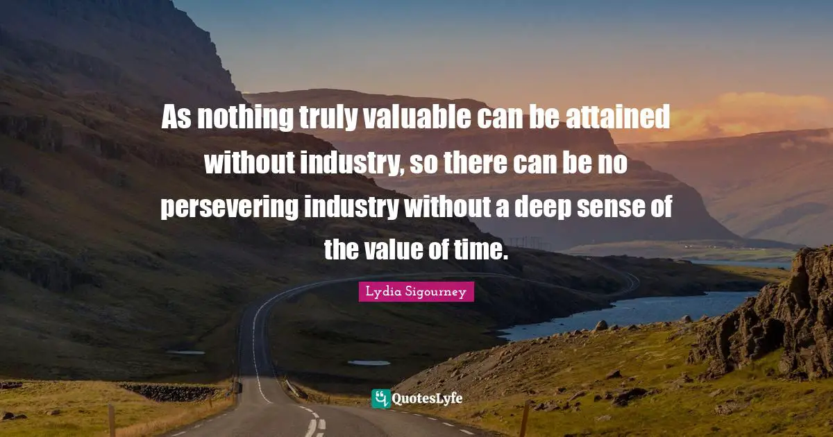 As nothing truly valuable can be attained without industry, so there can be no persevering industry without a deep sense of the value of time.
