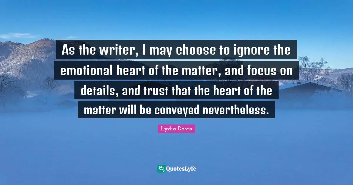 Lydia Davis Quotes: "As the writer, I may choose to ignore the emotional heart of the matter, and focus on details, and trust that the heart of the matter will be conveyed nevertheless."