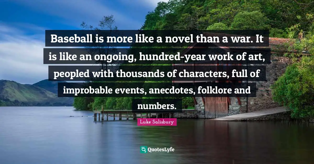 Baseball is more like a novel than a war. It is like an ongoing, hundred-year work of art, peopled with thousands of characters, full of improbable events, anecdotes, folklore and numbers.
