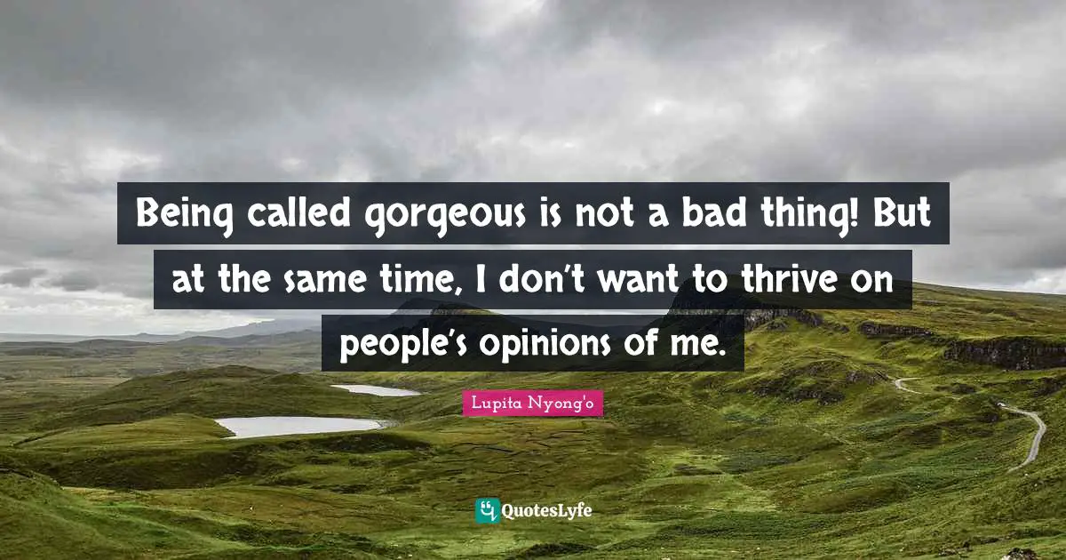 Being called gorgeous is not a bad thing! But at the same time, I don’t want to thrive on people’s opinions of me.