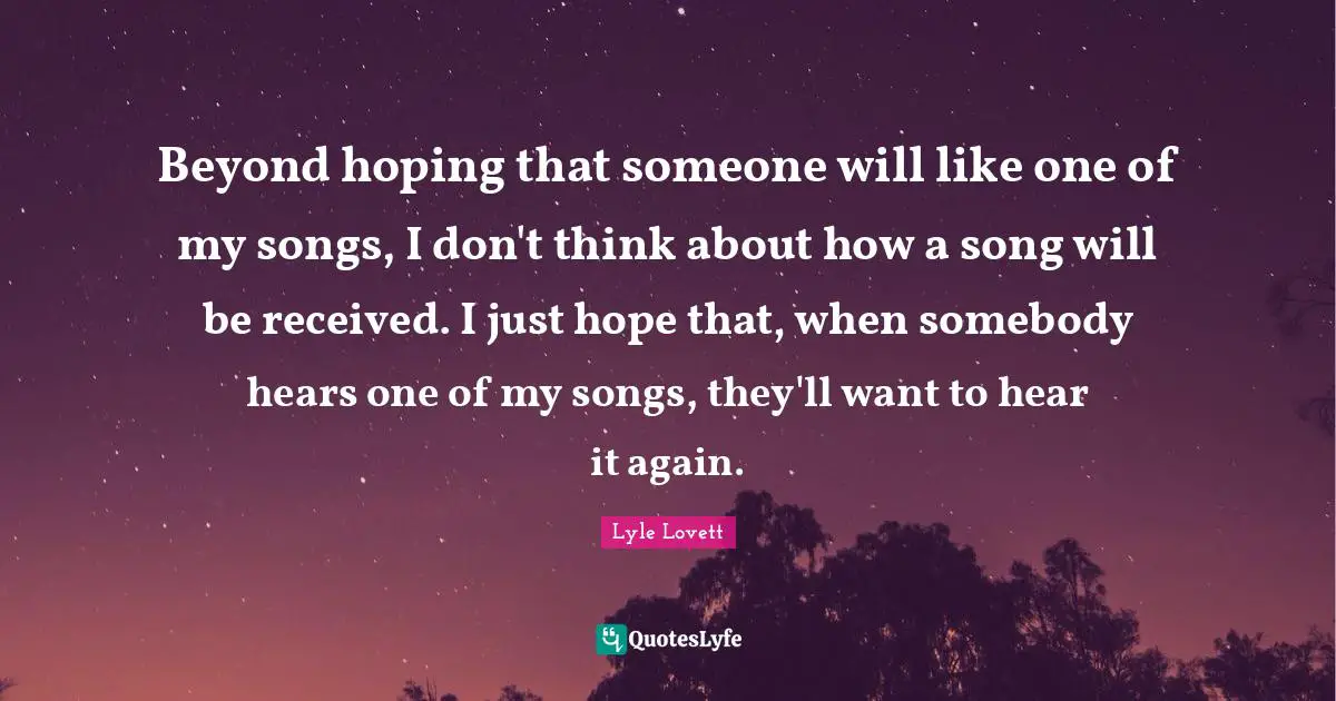Beyond hoping that someone will like one of my songs, I don't think about how a song will be received. I just hope that, when somebody hears one of my songs, they'll want to hear it again.