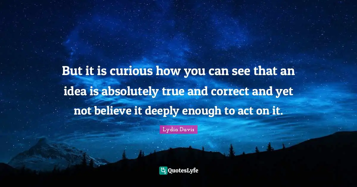 Lydia Davis Quotes: "But it is curious how you can see that an idea is absolutely true and correct and yet not believe it deeply enough to act on it."