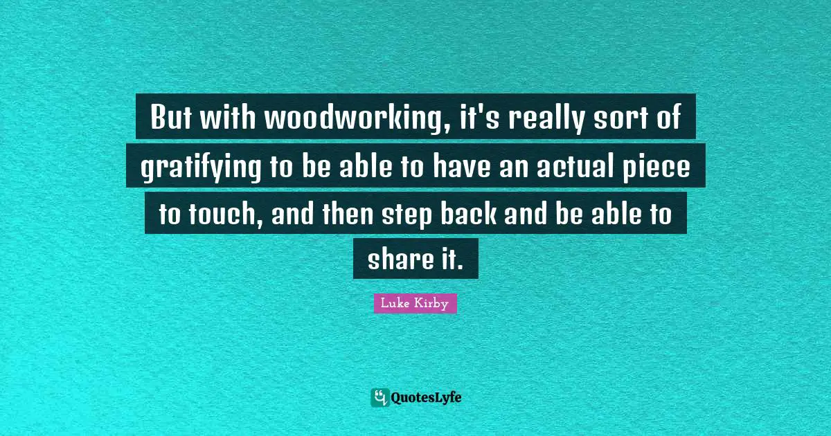 But with woodworking, it's really sort of gratifying to be able to have an actual piece to touch, and then step back and be able to share it.