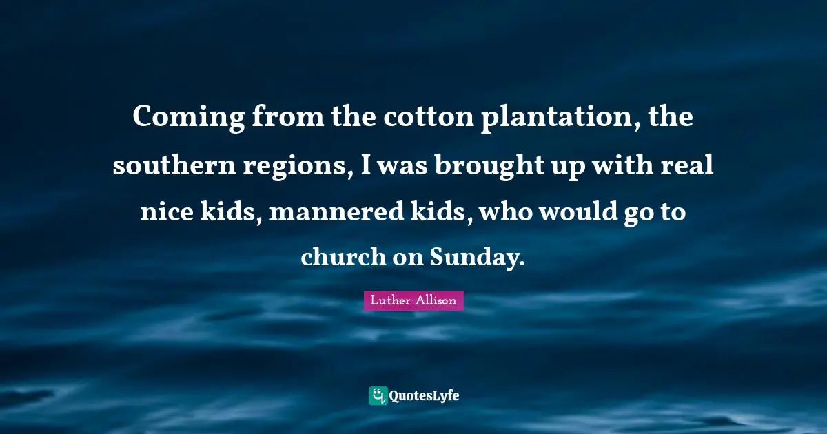 Coming from the cotton plantation, the southern regions, I was brought up with real nice kids, mannered kids, who would go to church on Sunday.