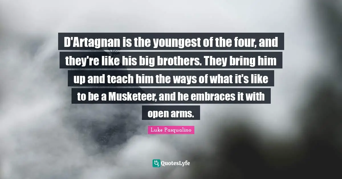 D'Artagnan is the youngest of the four, and they're like his big brothers. They bring him up and teach him the ways of what it's like to be a Musketeer, and he embraces it with open arms.
