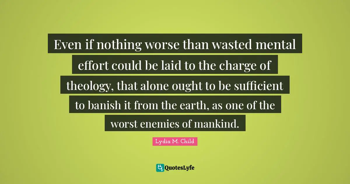 Even if nothing worse than wasted mental effort could be laid to the charge of theology, that alone ought to be sufficient to banish it from the earth, as one of the worst enemies of mankind.
