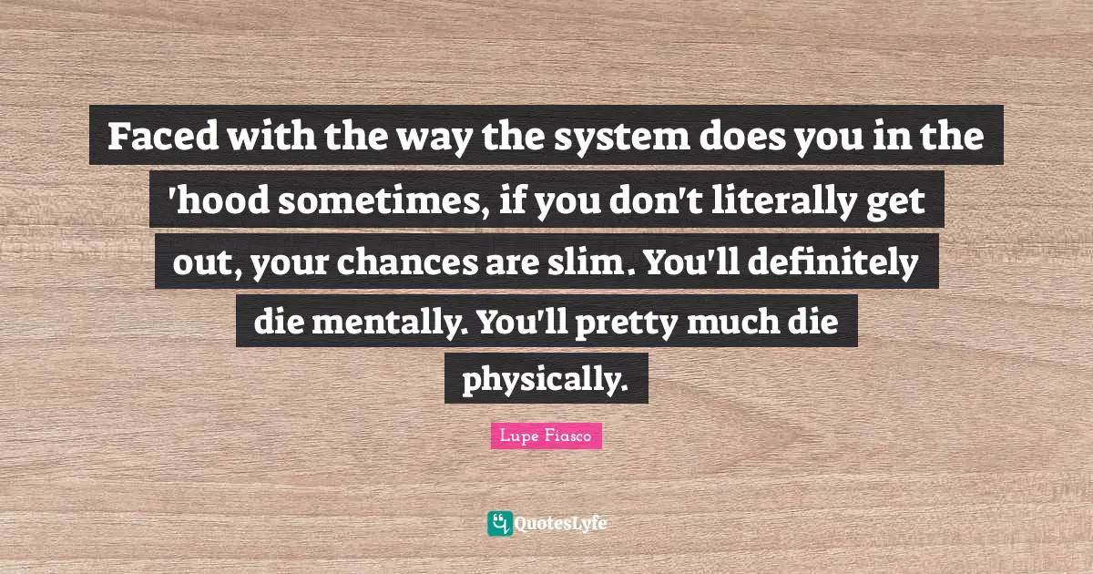 Lupe Fiasco Quotes: "Faced with the way the system does you in the 'hood sometimes, if you don't literally get out, your chances are slim. You'll definitely die mentally. You'll pretty much die physically."