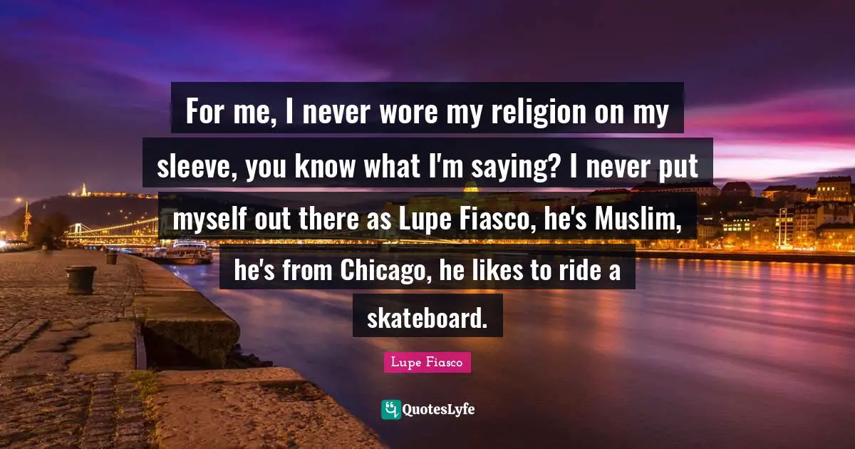 For me, I never wore my religion on my sleeve, you know what I'm saying? I never put myself out there as Lupe Fiasco, he's Muslim, he's from Chicago, he likes to ride a skateboard.