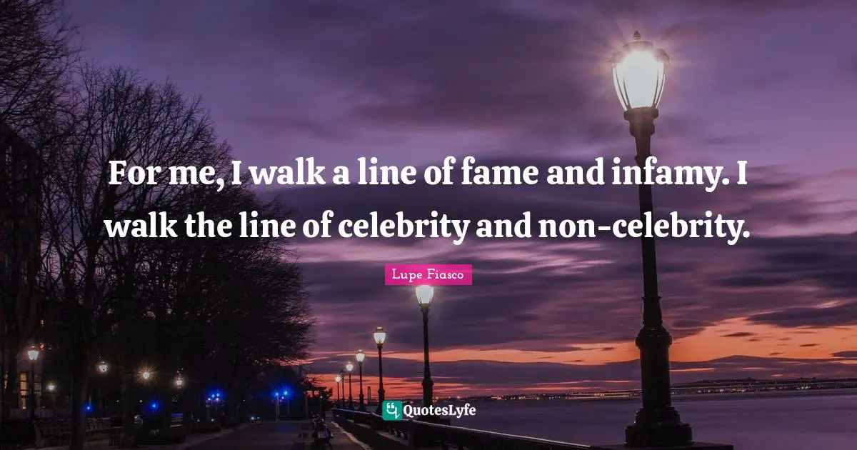 For me, I walk a line of fame and infamy. I walk the line of celebrity and non-celebrity.