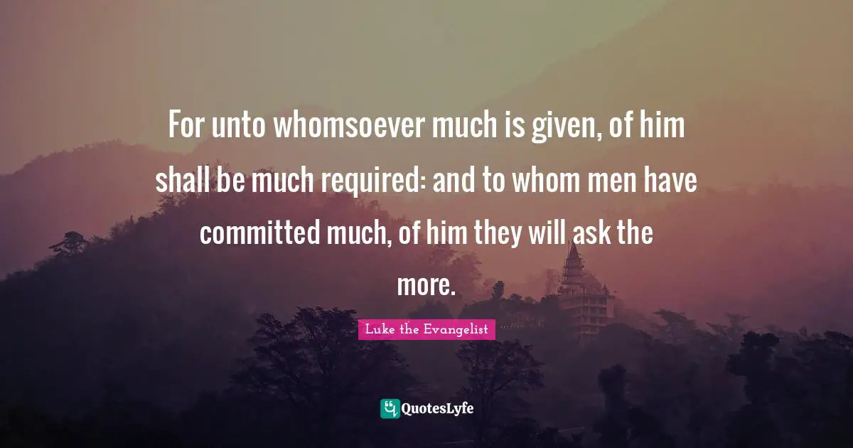 For unto whomsoever much is given, of him shall be much required: and to whom men have committed much, of him they will ask the more.