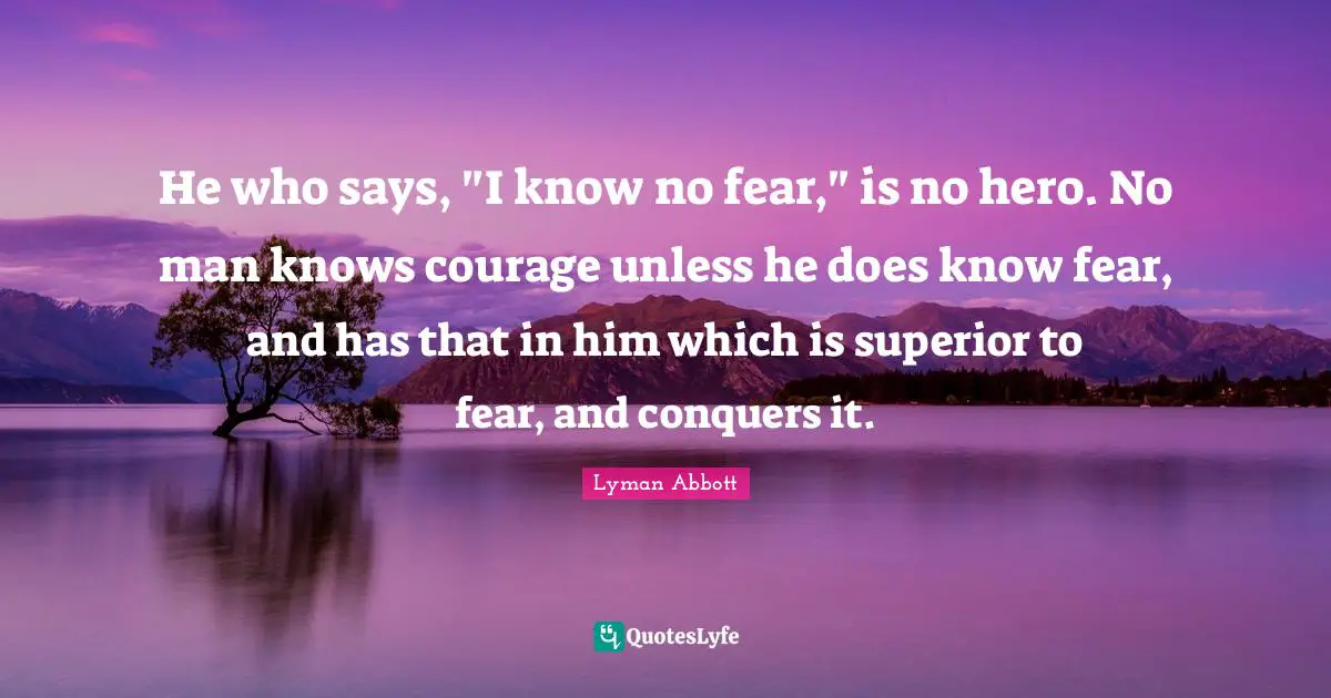 He who says, "I know no fear," is no hero. No man knows courage unless he does know fear, and has that in him which is superior to fear, and conquers it.
