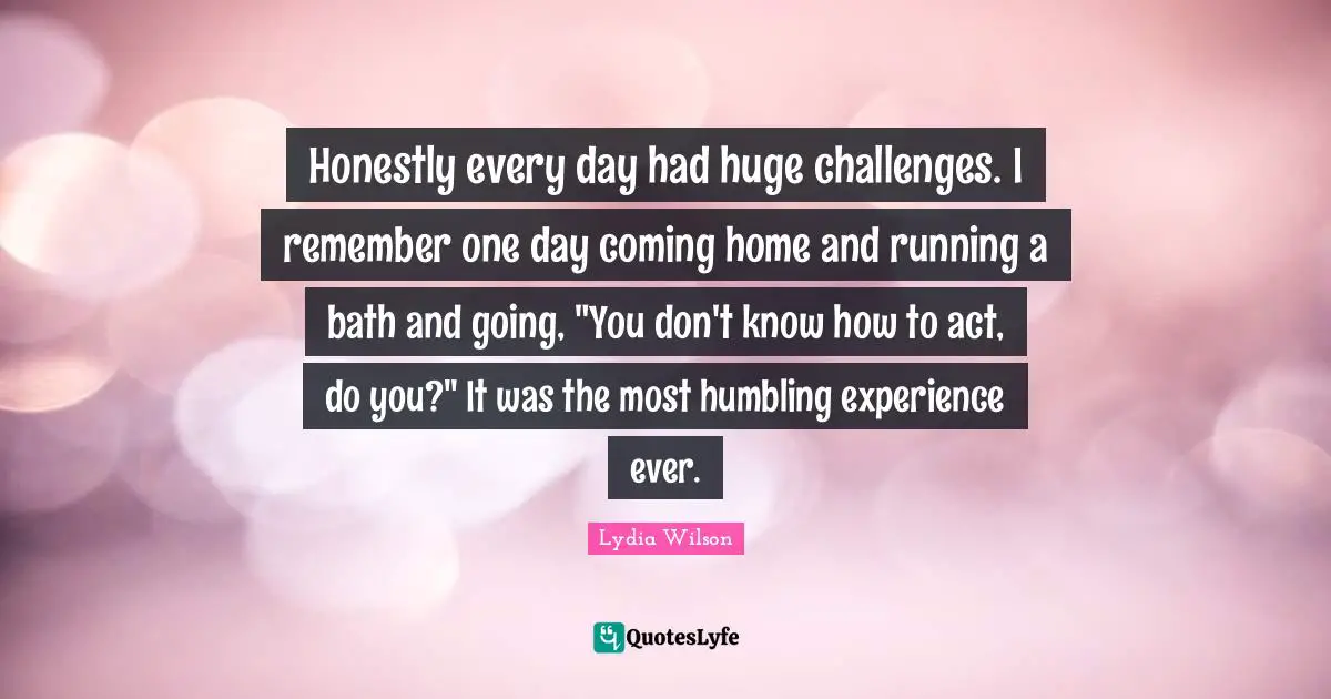 Honestly every day had huge challenges. I remember one day coming home and running a bath and going, "You don't know how to act, do you?" It was the most humbling experience ever.