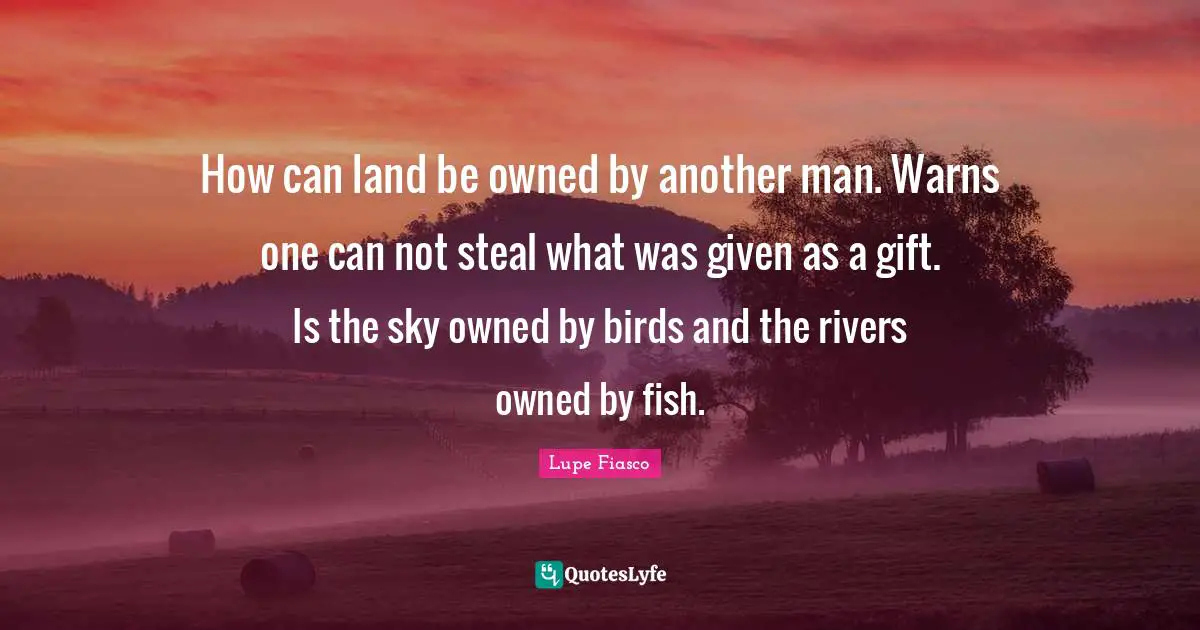 Another Man Quotes: "How can land be owned by another man. Warns one can not steal what was given as a gift. Is the sky owned by birds and the rivers owned by fish."