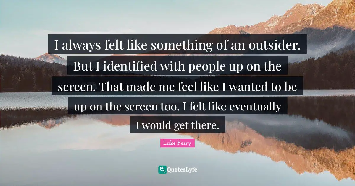 I always felt like something of an outsider. But I identified with people up on the screen. That made me feel like I wanted to be up on the screen too. I felt like eventually I would get there.