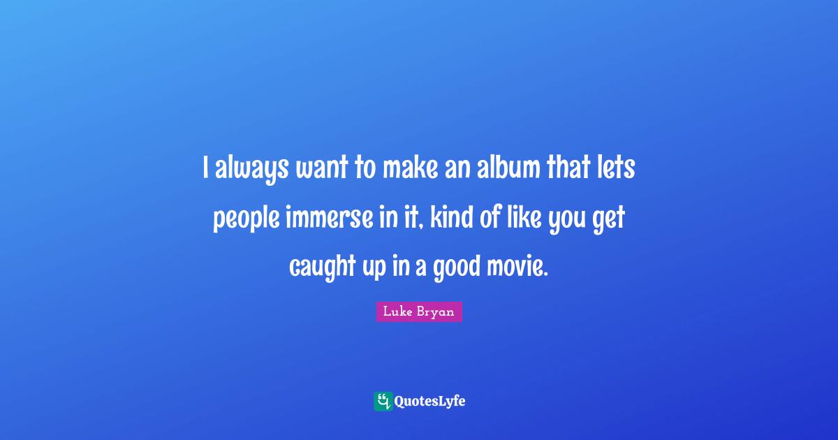 Luke Bryan Quotes: "I always want to make an album that lets people immerse in it, kind of like you get caught up in a good movie."