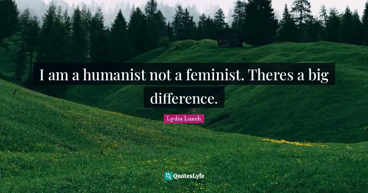 I am a humanist not a feminist. Theres a big difference.