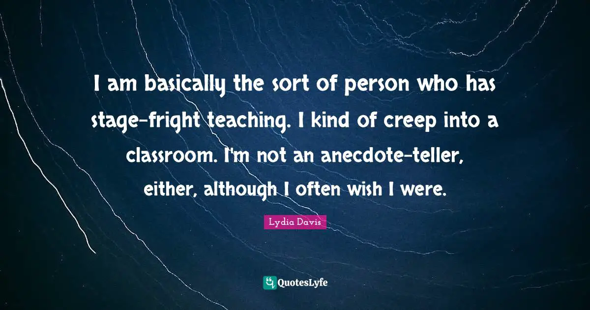 Lydia Davis Quotes: "I am basically the sort of person who has stage-fright teaching. I kind of creep into a classroom. I'm not an anecdote-teller, either, although I often wish I were."