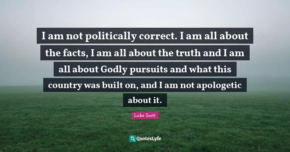 I am not politically correct. I am all about the facts, I am all about the truth and I am all about Godly pursuits and what this country was built on, and I am not apologetic about it.