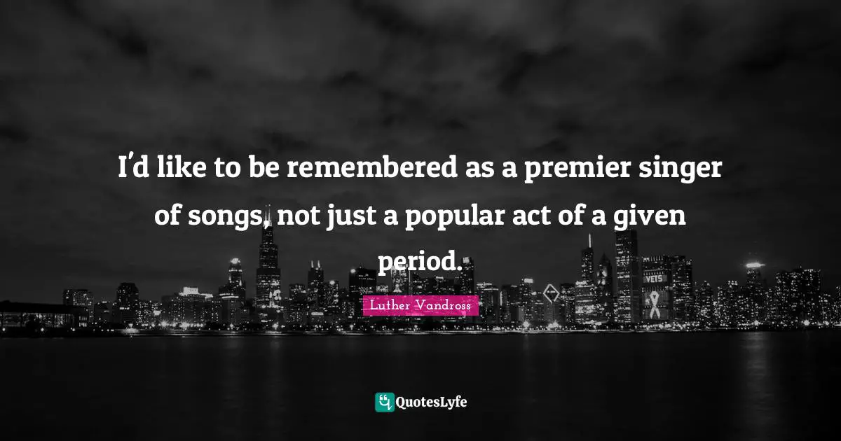 I'd like to be remembered as a premier singer of songs, not just a popular act of a given period.