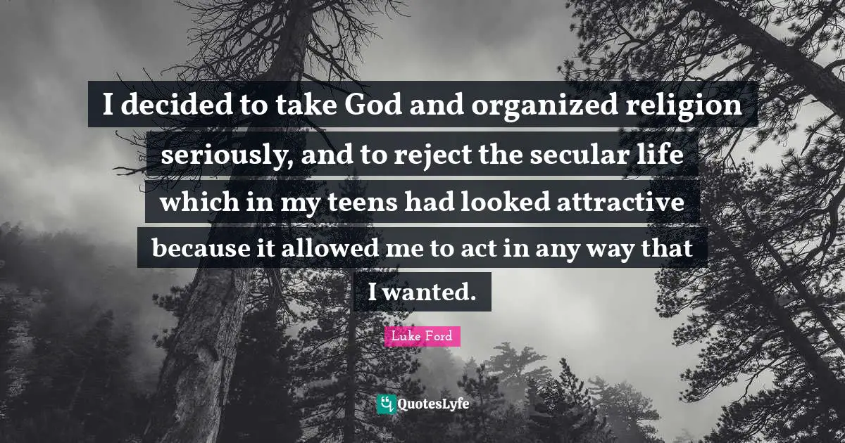 I decided to take God and organized religion seriously, and to reject the secular life which in my teens had looked attractive because it allowed me to act in any way that I wanted.