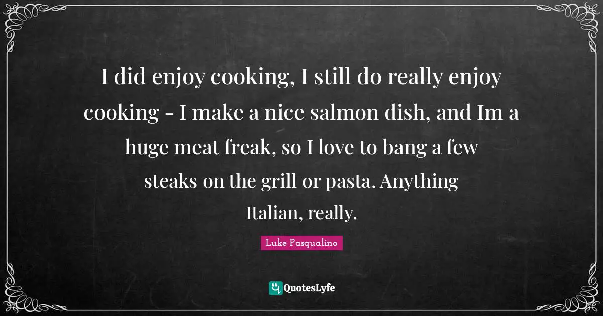 I did enjoy cooking, I still do really enjoy cooking - I make a nice salmon dish, and Im a huge meat freak, so I love to bang a few steaks on the grill or pasta. Anything Italian, really.