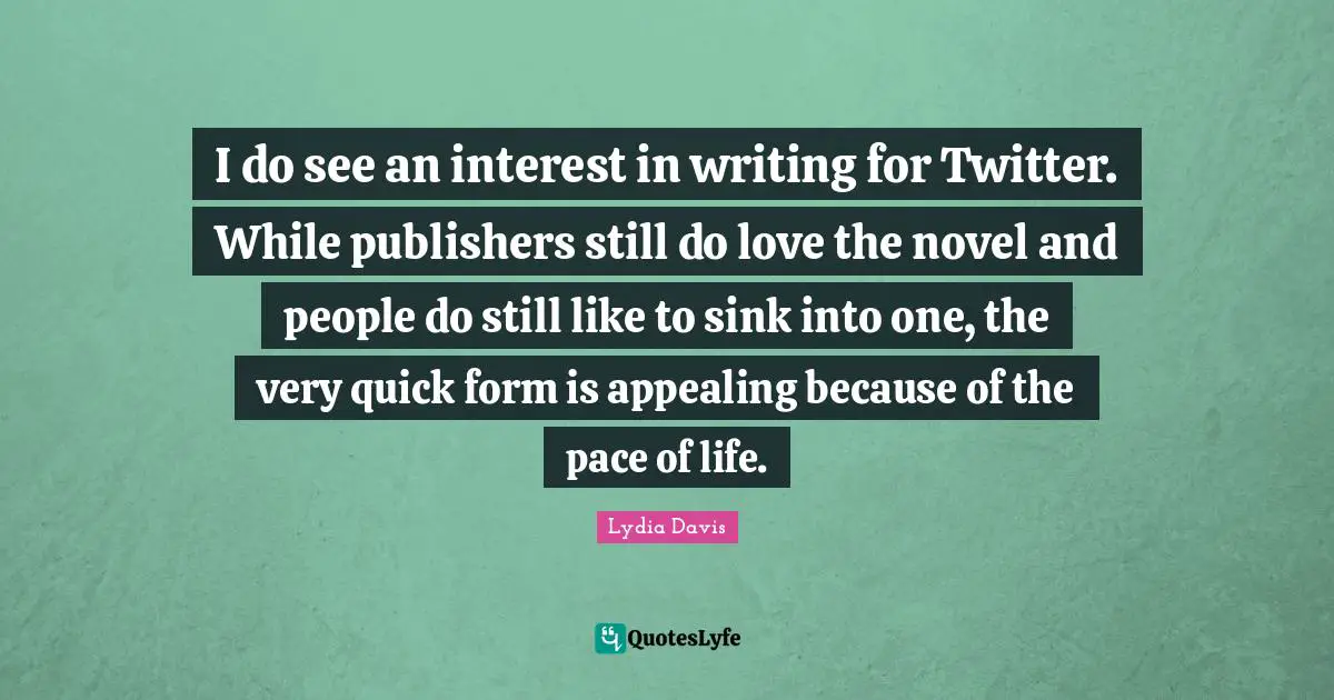 Lydia Davis Quotes: "I do see an interest in writing for Twitter. While publishers still do love the novel and people do still like to sink into one, the very quick form is appealing because of the pace of life."
