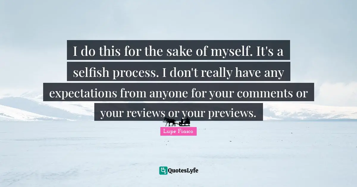 I do this for the sake of myself. It's a selfish process. I don't really have any expectations from anyone for your comments or your reviews or your previews.