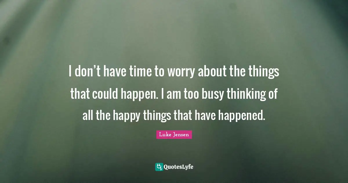 I don’t have time to worry about the things that could happen. I am too busy thinking of all the happy things that have happened.
