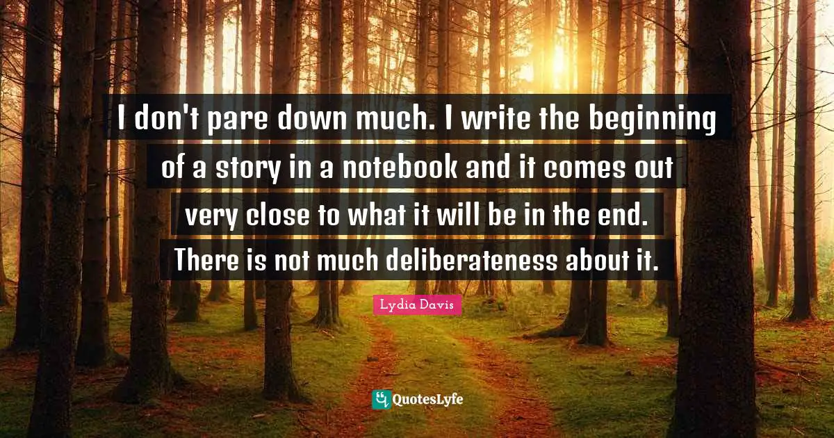 Lydia Davis Quotes: "I don't pare down much. I write the beginning of a story in a notebook and it comes out very close to what it will be in the end. There is not much deliberateness about it."