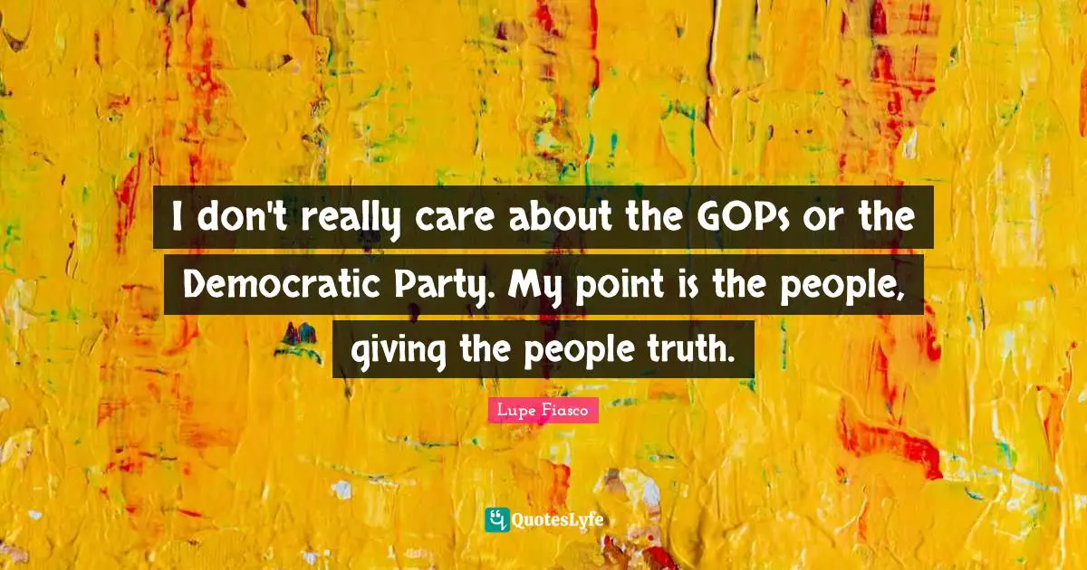 I don't really care about the GOPs or the Democratic Party. My point is the people, giving the people truth.