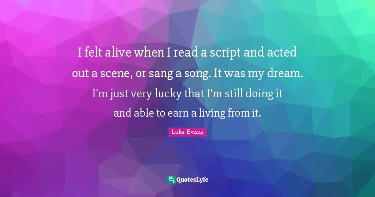 Luke Evans Quotes: "I felt alive when I read a script and acted out a scene, or sang a song. It was my dream. I'm just very lucky that I'm still doing it and able to earn a living from it."
