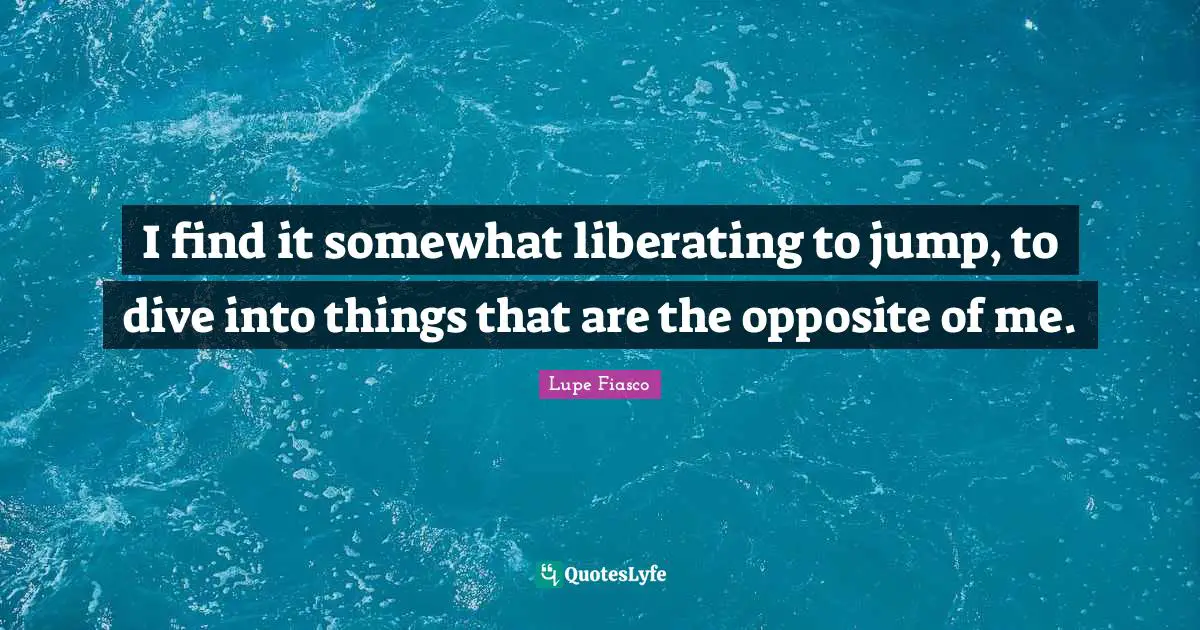 I find it somewhat liberating to jump, to dive into things that are the opposite of me.