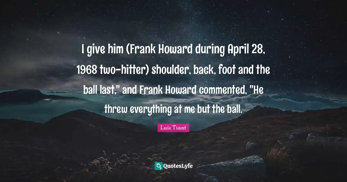I give him (Frank Howard during April 28, 1968 two-hitter) shoulder, back, foot and the ball last," and Frank Howard commented, "He threw everything at me but the ball.