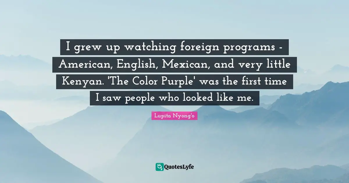 Lupita Nyong'o Quotes: "I grew up watching foreign programs - American, English, Mexican, and very little Kenyan. 'The Color Purple' was the first time I saw people who looked like me."