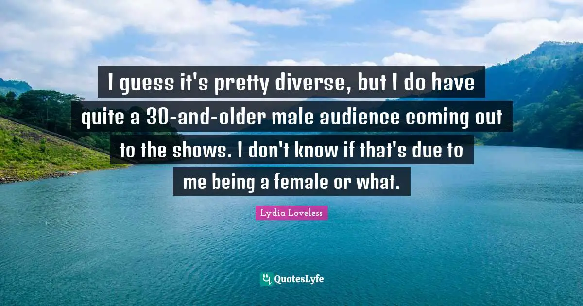 I guess it's pretty diverse, but I do have quite a 30-and-older male audience coming out to the shows. I don't know if that's due to me being a female or what.