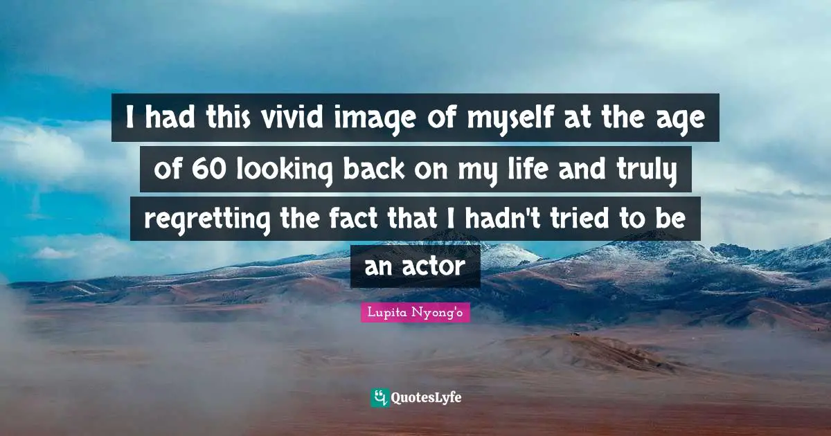I had this vivid image of myself at the age of 60 looking back on my life and truly regretting the fact that I hadn't tried to be an actor