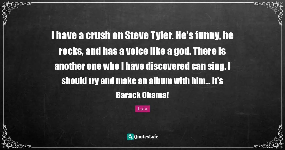 I have a crush on Steve Tyler. He's funny, he rocks, and has a voice like a god. There is another one who I have discovered can sing. I should try and make an album with him... it's Barack Obama!