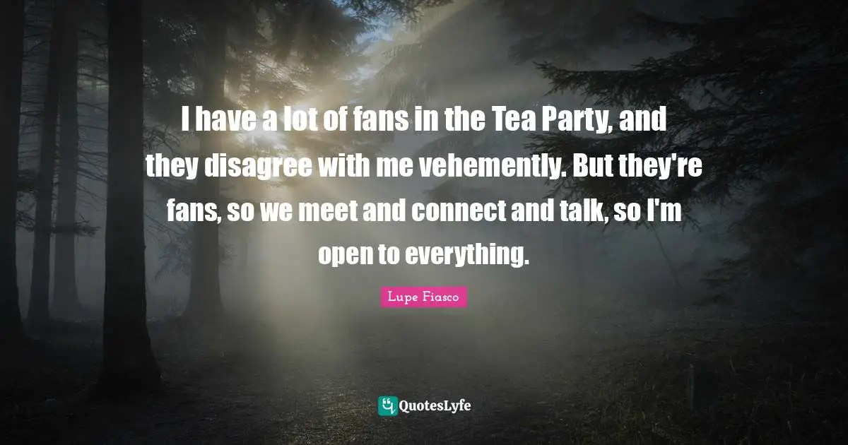 I have a lot of fans in the Tea Party, and they disagree with me vehemently. But they're fans, so we meet and connect and talk, so I'm open to everything.