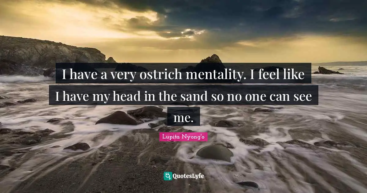 I have a very ostrich mentality. I feel like I have my head in the sand so no one can see me.