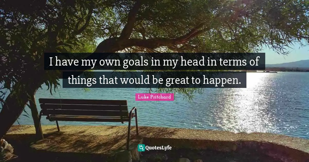 I have my own goals in my head in terms of things that would be great to happen.