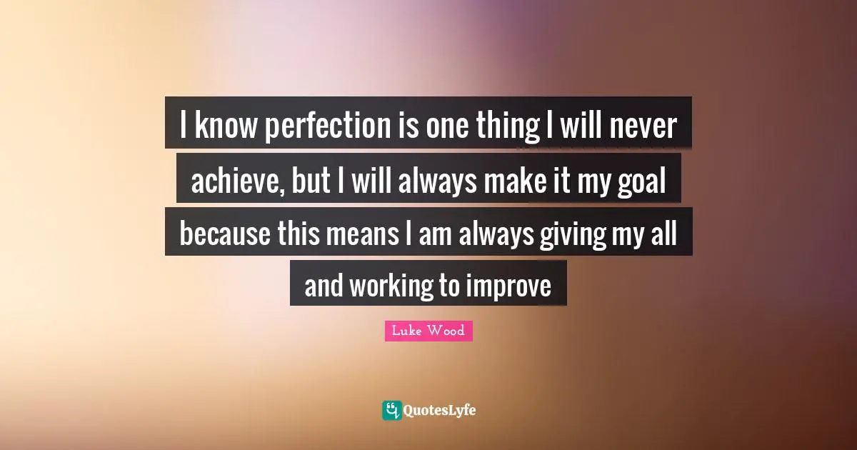 I know perfection is one thing I will never achieve, but I will always make it my goal because this means I am always giving my all and working to improve
