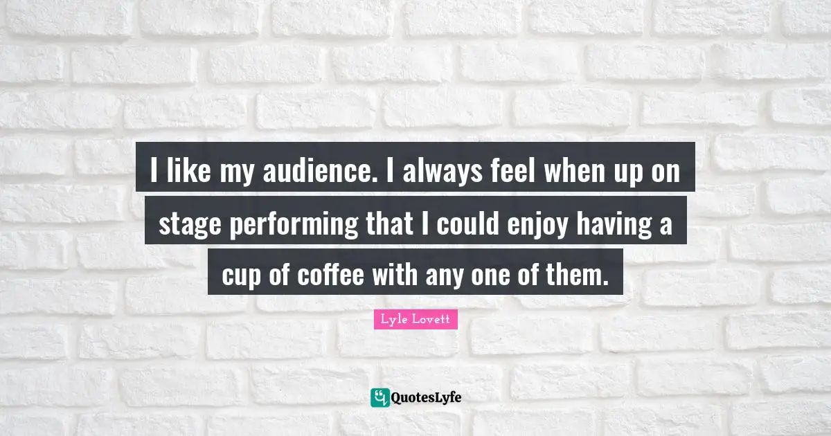 I like my audience. I always feel when up on stage performing that I could enjoy having a cup of coffee with any one of them.