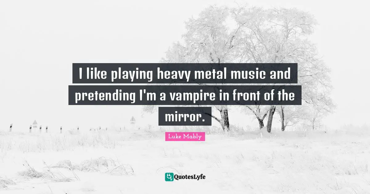 I like playing heavy metal music and pretending I'm a vampire in front of the mirror.