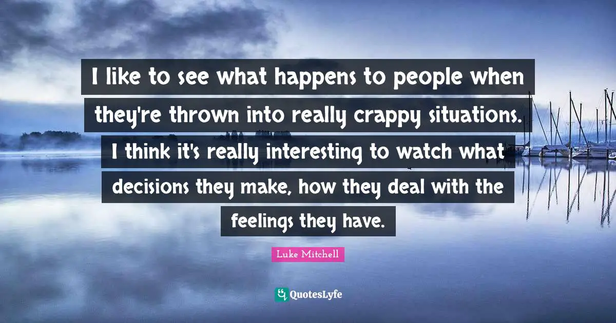 I like to see what happens to people when they're thrown into really crappy situations. I think it's really interesting to watch what decisions they make, how they deal with the feelings they have.