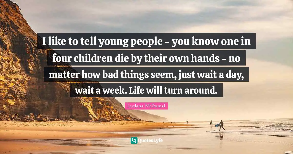 I like to tell young people - you know one in four children die by their own hands - no matter how bad things seem, just wait a day, wait a week. Life will turn around.