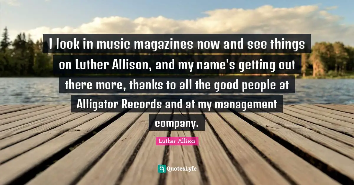 I look in music magazines now and see things on Luther Allison, and my name's getting out there more, thanks to all the good people at Alligator Records and at my management company.