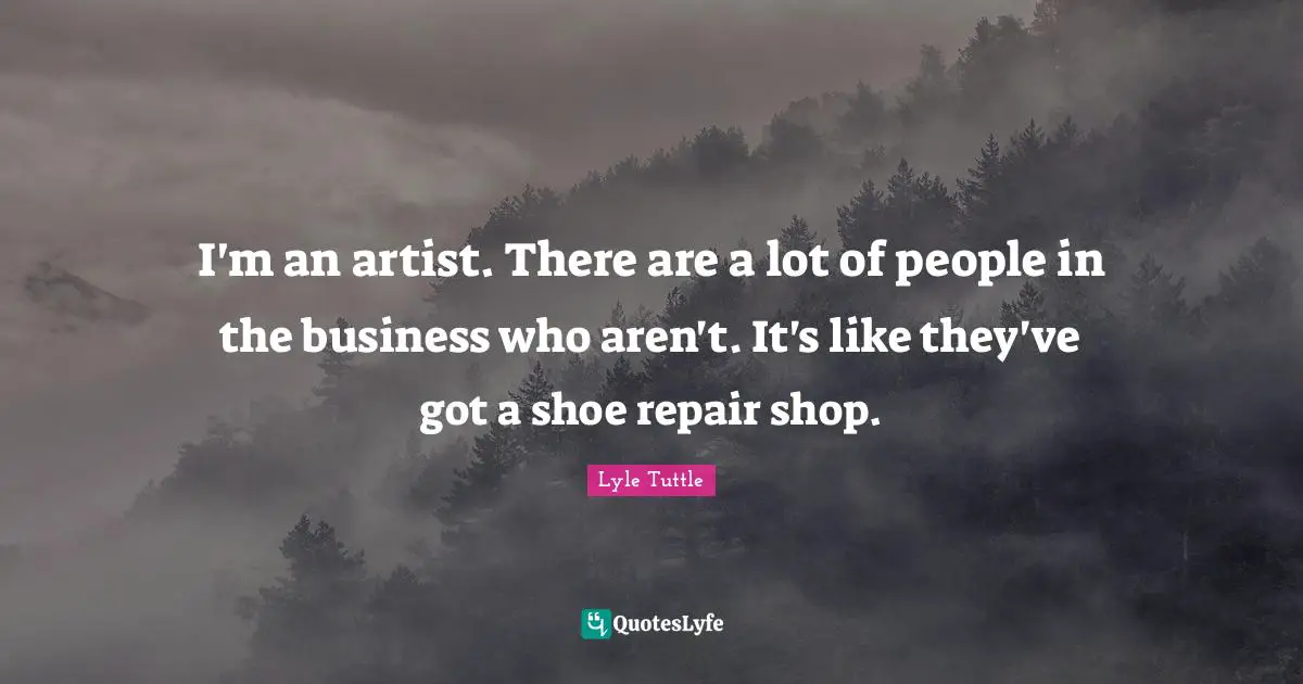 I'm an artist. There are a lot of people in the business who aren't. It's like they've got a shoe repair shop.